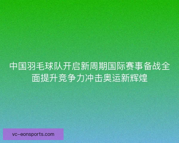 中国羽毛球队开启新周期国际赛事备战全面提升竞争力冲击奥运新辉煌 中国羽毛球队开启新周期国际赛事备战全面提升竞争力冲击奥运新辉煌