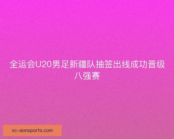 全运会U20男足新疆队抽签出线成功晋级八强赛