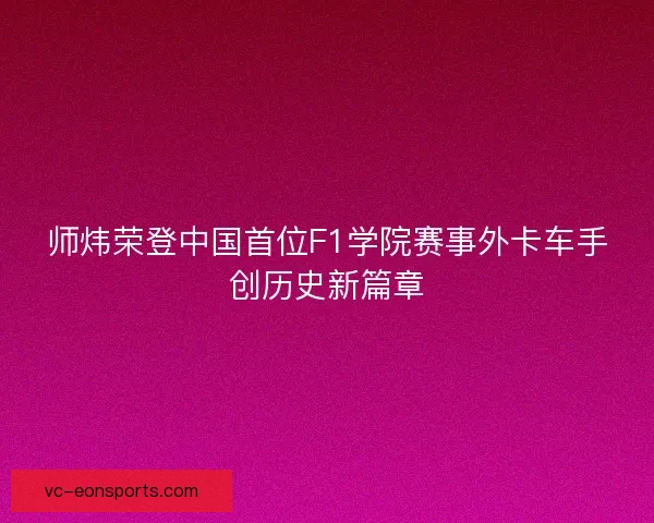 师炜荣登中国首位F1学院赛事外卡车手创历史新篇章