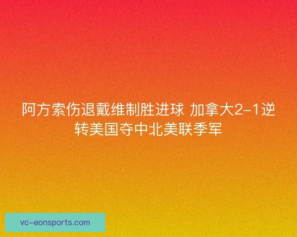 阿方索伤退戴维制胜进球 加拿大2-1逆转美国夺中北美联季军