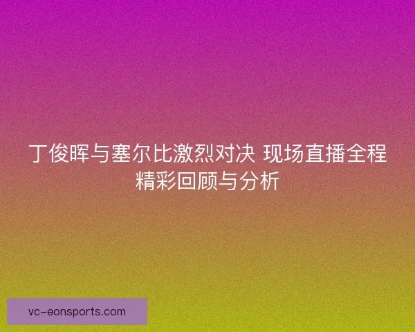丁俊晖与塞尔比激烈对决 现场直播全程精彩回顾与分析 丁俊晖与塞尔比激烈对决 现场直播全程精彩回顾与分析