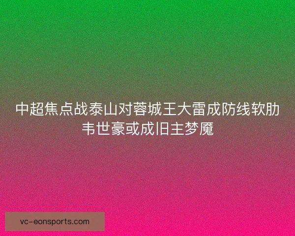 中超焦点战泰山对蓉城王大雷成防线软肋韦世豪或成旧主梦魇 中超焦点战泰山对蓉城王大雷成防线软肋韦世豪或成旧主梦魇