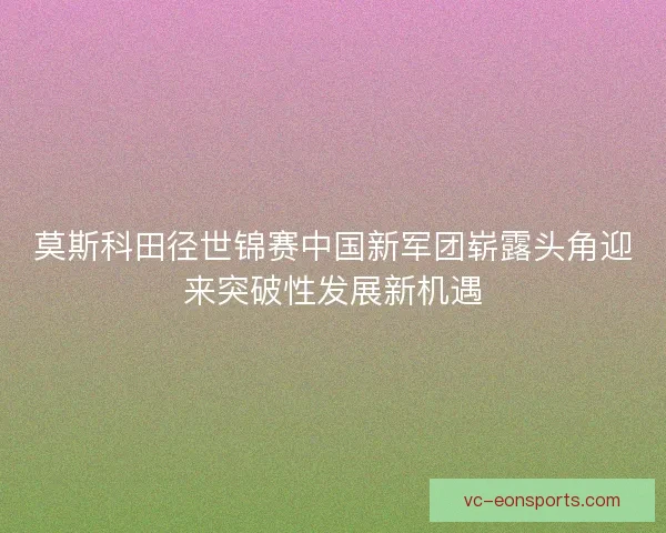 莫斯科田径世锦赛中国新军团崭露头角迎来突破性发展新机遇