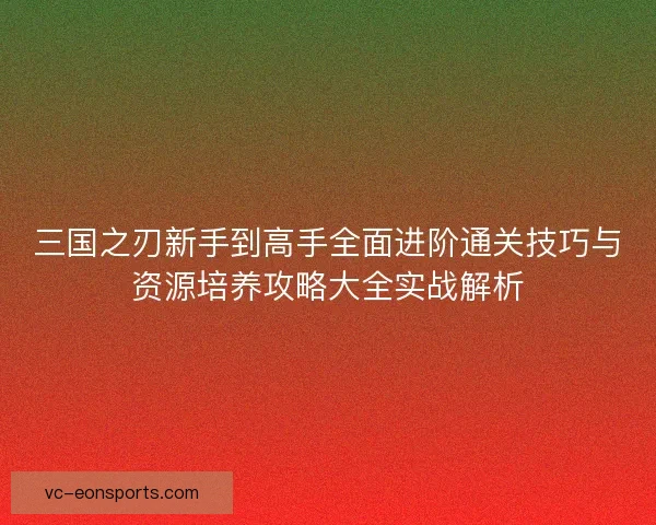 三国之刃新手到高手全面进阶通关技巧与资源培养攻略大全实战解析
