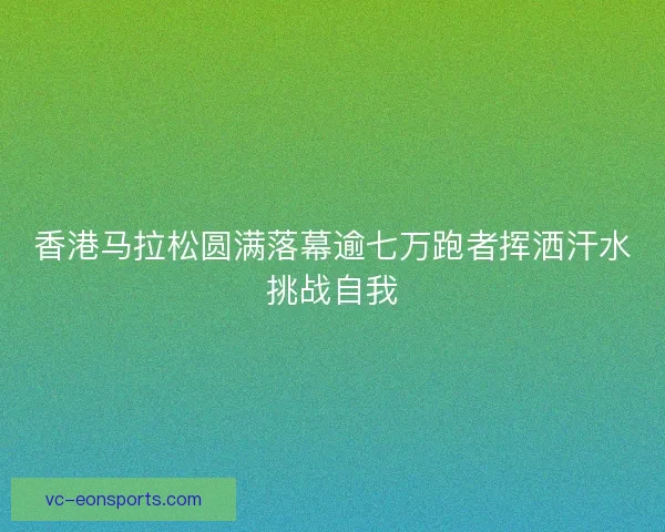 香港马拉松圆满落幕逾七万跑者挥洒汗水挑战自我