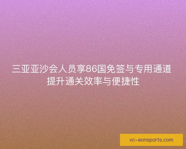三亚亚沙会人员享86国免签与专用通道 提升通关效率与便捷性