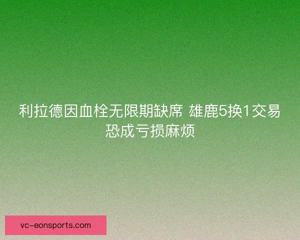 利拉德因血栓无限期缺席 雄鹿5换1交易恐成亏损麻烦 利拉德因血栓无限期缺席 雄鹿5换1交易恐成亏损麻烦