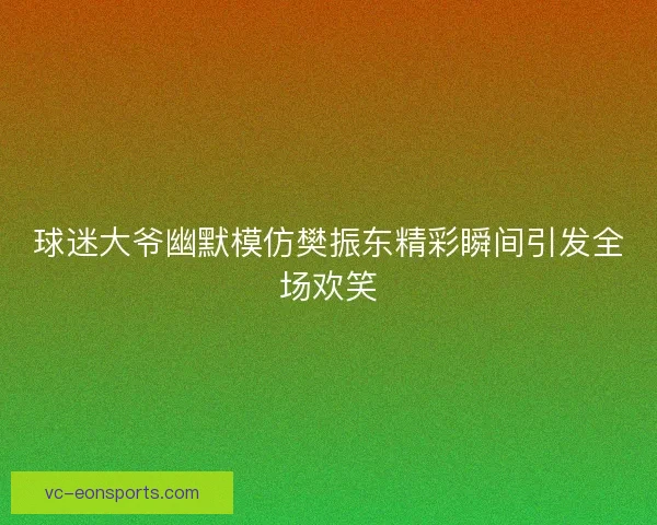 球迷大爷幽默模仿樊振东精彩瞬间引发全场欢笑