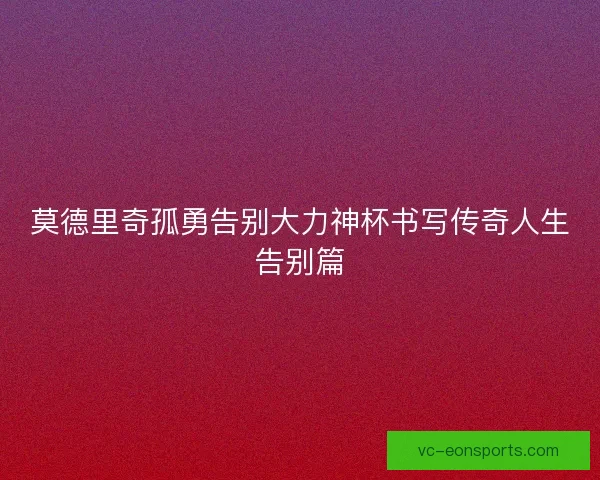 莫德里奇孤勇告别大力神杯书写传奇人生告别篇