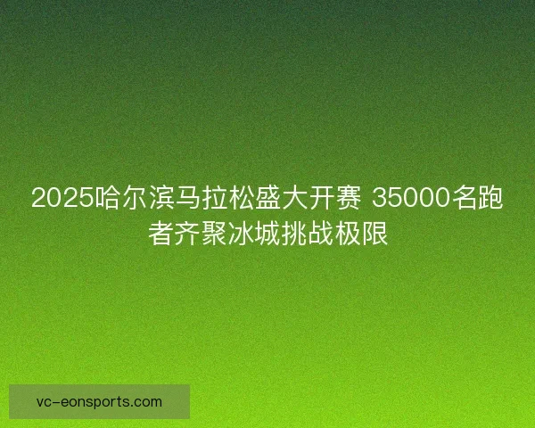 2025哈尔滨马拉松盛大开赛 35000名跑者齐聚冰城挑战极限