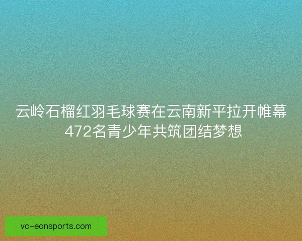 云岭石榴红羽毛球赛在云南新平拉开帷幕 472名青少年共筑团结梦想 云岭石榴红羽毛球赛在云南新平拉开帷幕 472名青少年共筑团结梦想